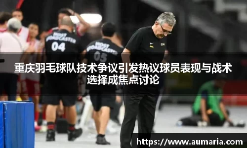 重庆羽毛球队技术争议引发热议球员表现与战术选择成焦点讨论