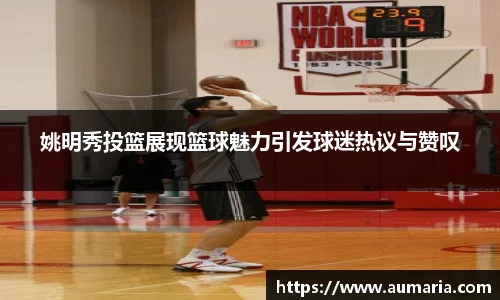 姚明秀投篮展现篮球魅力引发球迷热议与赞叹