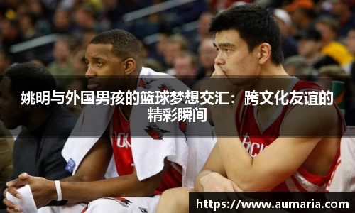 姚明与外国男孩的篮球梦想交汇：跨文化友谊的精彩瞬间