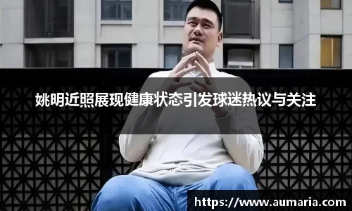 姚明近照展现健康状态引发球迷热议与关注