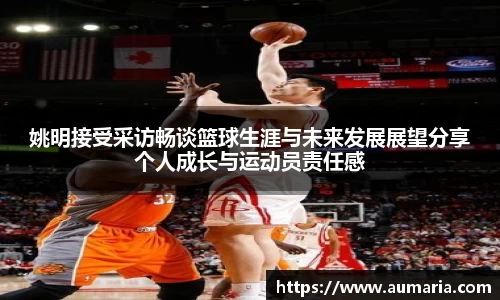 姚明接受采访畅谈篮球生涯与未来发展展望分享个人成长与运动员责任感