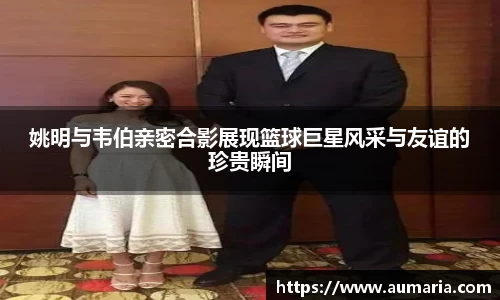 姚明与韦伯亲密合影展现篮球巨星风采与友谊的珍贵瞬间