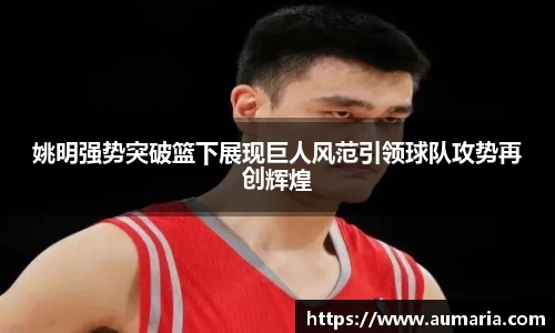姚明强势突破篮下展现巨人风范引领球队攻势再创辉煌
